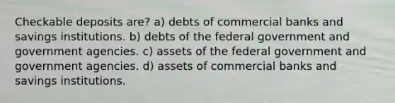 Checkable deposits are? a) debts of commercial banks and savings institutions. b) debts of the federal government and government agencies. c) assets of the federal government and government agencies. d) assets of commercial banks and savings institutions.