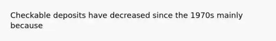 Checkable deposits have decreased since the 1970s mainly because