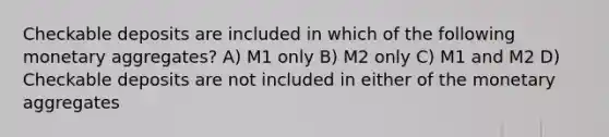 Checkable deposits are included in which of the following monetary aggregates? A) M1 only B) M2 only C) M1 and M2 D) Checkable deposits are not included in either of the monetary aggregates