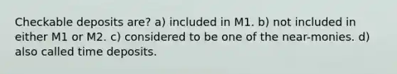 Checkable deposits are? a) included in M1. b) not included in either M1 or M2. c) considered to be one of the near-monies. d) also called time deposits.