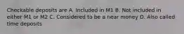 Checkable deposits are A. Included in M1 B. Not included in either M1 or M2 C. Considered to be a near money D. Also called time deposits