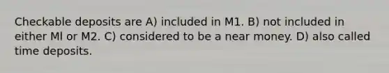 Checkable deposits are A) included in M1. B) not included in either Ml or M2. C) considered to be a near money. D) also called time deposits.