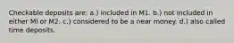 Checkable deposits are: a.) included in M1. b.) not included in either Ml or M2. c.) considered to be a near money. d.) also called time deposits.