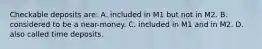 Checkable deposits are: A. included in M1 but not in M2. B. considered to be a near-money. C. included in M1 and in M2. D. also called time deposits.