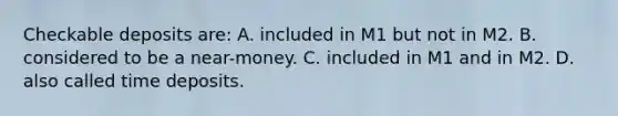 Checkable deposits are: A. included in M1 but not in M2. B. considered to be a near-money. C. included in M1 and in M2. D. also called time deposits.