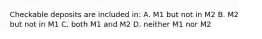 Checkable deposits are included in: A. M1 but not in M2 B. M2 but not in M1 C. both M1 and M2 D. neither M1 nor M2