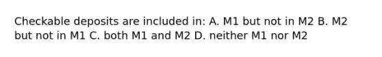 Checkable deposits are included in: A. M1 but not in M2 B. M2 but not in M1 C. both M1 and M2 D. neither M1 nor M2