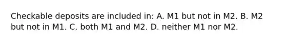 Checkable deposits are included in: A. M1 but not in M2. B. M2 but not in M1. C. both M1 and M2. D. neither M1 nor M2.