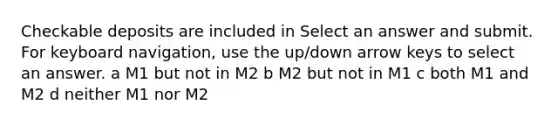 Checkable deposits are included in Select an answer and submit. For keyboard navigation, use the up/down arrow keys to select an answer. a M1 but not in M2 b M2 but not in M1 c both M1 and M2 d neither M1 nor M2