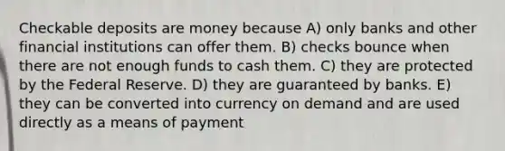 Checkable deposits are money because A) only banks and other financial institutions can offer them. B) checks bounce when there are not enough funds to cash them. C) they are protected by the Federal Reserve. D) they are guaranteed by banks. E) they can be converted into currency on demand and are used directly as a means of payment