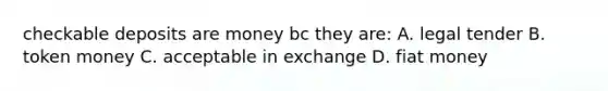 checkable deposits are money bc they are: A. legal tender B. token money C. acceptable in exchange D. fiat money