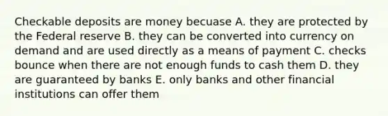 Checkable deposits are money becuase A. they are protected by the Federal reserve B. they can be converted into currency on demand and are used directly as a means of payment C. checks bounce when there are not enough funds to cash them D. they are guaranteed by banks E. only banks and other financial institutions can offer them