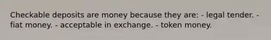 Checkable deposits are money because they are: - legal tender. - fiat money. - acceptable in exchange. - token money.