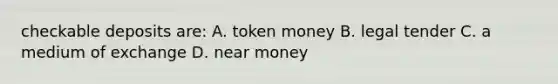 checkable deposits are: A. token money B. legal tender C. a medium of exchange D. near money