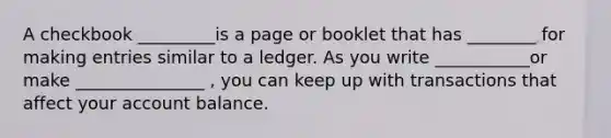 A checkbook _________is a page or booklet that has ________ for making entries similar to a ledger. As you write ___________or make _______________ , you can keep up with transactions that affect your account balance.