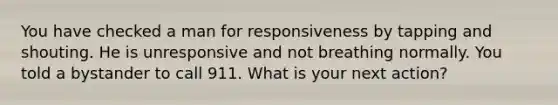 You have checked a man for responsiveness by tapping and shouting. He is unresponsive and not breathing normally. You told a bystander to call 911. What is your next action?