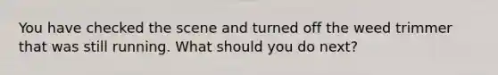 You have checked the scene and turned off the weed trimmer that was still running. What should you do next?