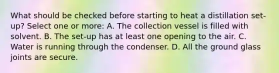 What should be checked before starting to heat a distillation set-up? Select one or more: A. The collection vessel is filled with solvent. B. The set-up has at least one opening to the air. C. Water is running through the condenser. D. All the ground glass joints are secure.