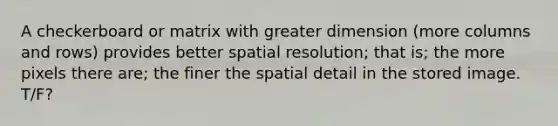 A checkerboard or matrix with greater dimension (more columns and rows) provides better spatial resolution; that is; the more pixels there are; the finer the spatial detail in the stored image. T/F?