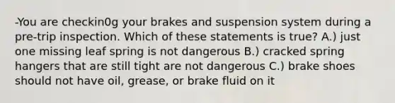 -You are checkin0g your brakes and suspension system during a pre-trip inspection. Which of these statements is true? A.) just one missing leaf spring is not dangerous B.) cracked spring hangers that are still tight are not dangerous C.) brake shoes should not have oil, grease, or brake fluid on it