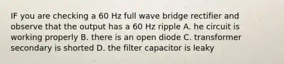 IF you are checking a 60 Hz full wave bridge rectifier and observe that the output has a 60 Hz ripple A. he circuit is working properly B. there is an open diode C. transformer secondary is shorted D. the filter capacitor is leaky