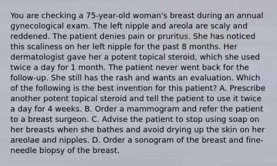 You are checking a 75-year-old woman's breast during an annual gynecological exam. The left nipple and areola are scaly and reddened. The patient denies pain or pruritus. She has noticed this scaliness on her left nipple for the past 8 months. Her dermatologist gave her a potent topical steroid, which she used twice a day for 1 month. The patient never went back for the follow-up. She still has the rash and wants an evaluation. Which of the following is the best invention for this patient? A. Prescribe another potent topical steroid and tell the patient to use it twice a day for 4 weeks. B. Order a mammogram and refer the patient to a breast surgeon. C. Advise the patient to stop using soap on her breasts when she bathes and avoid drying up the skin on her areolae and nipples. D. Order a sonogram of the breast and fine-needle biopsy of the breast.