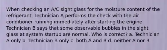 When checking an A/C sight glass for the moisture content of the refrigerant, Technician A performs the check with the air conditioner running immediately after starting the engine. Technician B says that some observable bubbles in the sight glass at system startup are normal. Who is correct? a. Technician A only b. Technician B only c. both A and B d. neither A nor B