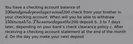 You have a checking account balance of 100 and you deposit a personal200 check from your brother in your checking account. When will you be able to withdraw 150 in cash? a. The same day as the200 deposit b. 3 to 7 days later, depending on your bank's check clearance policy c. After receiving a checking account statement at the end of the month d. On the day you make your next deposit