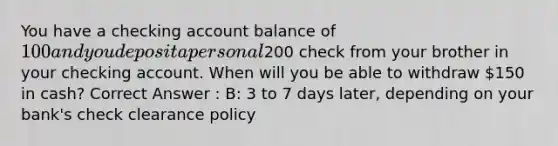 You have a checking account balance of 100 and you deposit a personal200 check from your brother in your checking account. When will you be able to withdraw 150 in cash? Correct Answer : B: 3 to 7 days later, depending on your bank's check clearance policy