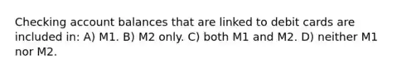 Checking account balances that are linked to debit cards are included in: A) M1. B) M2 only. C) both M1 and M2. D) neither M1 nor M2.