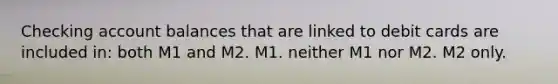 Checking account balances that are linked to debit cards are included in: both M1 and M2. M1. neither M1 nor M2. M2 only.