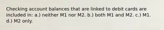 Checking account balances that are linked to debit cards are included in: a.) neither M1 nor M2. b.) both M1 and M2. c.) M1. d.) M2 only.