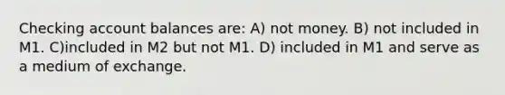 Checking account balances are: A) not money. B) not included in M 1 . C)included in M 2 but not M 1 . D) included in M 1 and serve as a medium of exchange.