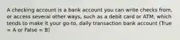 A checking account is a bank account you can write checks from, or access several other ways, such as a debit card or ATM, which tends to make it your go-to, daily transaction bank account (True = A or False = B)