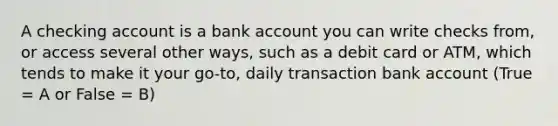 A checking account is a bank account you can write checks from, or access several other ways, such as a debit card or ATM, which tends to make it your go-to, daily transaction bank account (True = A or False = B)