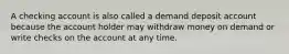 A checking account is also called a demand deposit account because the account holder may withdraw money on demand or write checks on the account at any time.