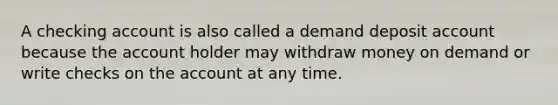 A checking account is also called a demand deposit account because the account holder may withdraw money on demand or write checks on the account at any time.