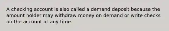 A checking account is also called a demand deposit because the amount holder may withdraw money on demand or write checks on the account at any time