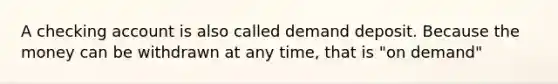 A checking account is also called demand deposit. Because the money can be withdrawn at any time, that is "on demand"