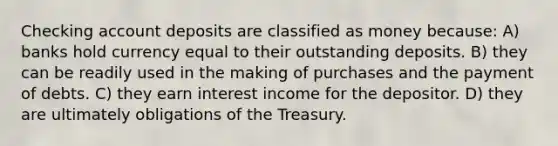 Checking account deposits are classified as money because: A) banks hold currency equal to their outstanding deposits. B) they can be readily used in the making of purchases and the payment of debts. C) they earn interest income for the depositor. D) they are ultimately obligations of the Treasury.