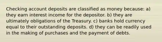 Checking account deposits are classified as money because: a) they earn interest income for the depositor. b) they are ultimately obligations of the Treasury. c) banks hold currency equal to their outstanding deposits. d) they can be readily used in the making of purchases and the payment of debts.