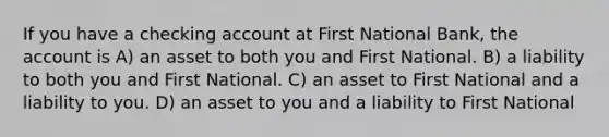 If you have a checking account at First National Bank, the account is A) an asset to both you and First National. B) a liability to both you and First National. C) an asset to First National and a liability to you. D) an asset to you and a liability to First National