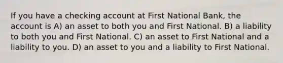 If you have a checking account at First National Bank, the account is A) an asset to both you and First National. B) a liability to both you and First National. C) an asset to First National and a liability to you. D) an asset to you and a liability to First National.