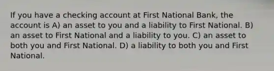 If you have a checking account at First National Bank, the account is A) an asset to you and a liability to First National. B) an asset to First National and a liability to you. C) an asset to both you and First National. D) a liability to both you and First National.