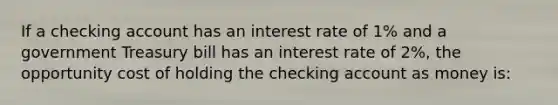 If a checking account has an interest rate of 1% and a government Treasury bill has an interest rate of 2%, the opportunity cost of holding the checking account as money is: