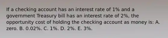 If a checking account has an interest rate of 1% and a government Treasury bill has an interest rate of 2%, the opportunity cost of holding the checking account as money is: A. zero. B. 0.02%. C. 1%. D. 2%. E. 3%.