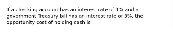 If a checking account has an interest rate of 1% and a government Treasury bill has an interest rate of 3%, the opportunity cost of holding cash is