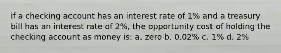 if a checking account has an interest rate of 1% and a treasury bill has an interest rate of 2%, the opportunity cost of holding the checking account as money is: a. zero b. 0.02% c. 1% d. 2%