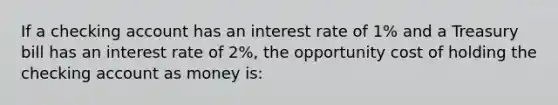 If a checking account has an interest rate of 1% and a Treasury bill has an interest rate of 2%, the opportunity cost of holding the checking account as money is: