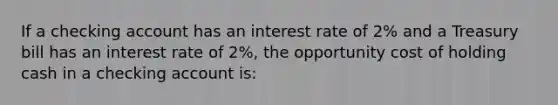 If a checking account has an interest rate of 2% and a Treasury bill has an interest rate of 2%, the opportunity cost of holding cash in a checking account is: